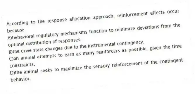 According to the response allocation approach, reinforcement effects occur because
A)behavioral regulatory mechanisms function to minimize deviations from the optimal distribution of responses.
B)the drive state changes due to the instrumental contingency.
C)an animal attempts to earn as many reinforcers as possible, given the time constraints.
D)the animal seeks to maximize the sensory reinforcement of the contingent behavior.