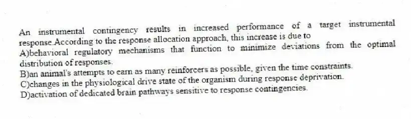 An instrumental contingency results in increased performance of a target instrumental response.According to the response allocation approach, this increase is due to
A)behavioral regulatory mechanisms that function to minimize deviations from the optimal distribution of responses.
B)an animal's attempts to earn as many reinforcers as possible, given the time constraints.
C)changes in the physiological drive state of the organism during response deprivation.
D)activation of dedicated brain pathways sensitive to response contingencies.