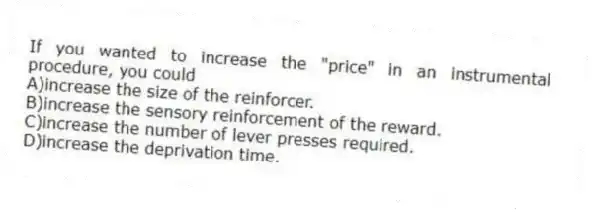 If you wanted to increase the "price" in an instrumental procedure, you could
A)increase the size of the reinforcer.
B)increase the sensory reinforcement of the reward.
C)increase the number of lever presses required.
D)increase the deprivation time.