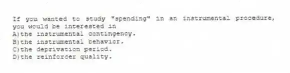 If you wanted to study "spending" in an instrumental procedure, you would be interested in
A)the instrumental contingency.
B)the instrumental behavior.
C)the deprivation period.
D)the reinforcer quality.