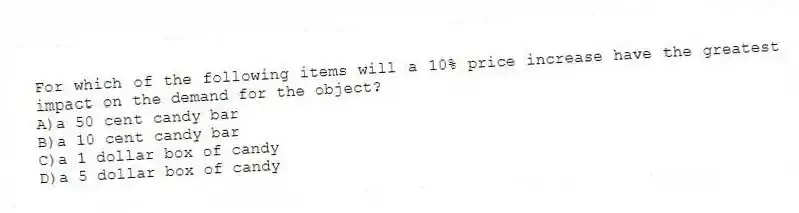 For which of the following items will a 10% price increase have the greatest impact on the demand for the object?
A)a 50 cent candy bar
B)a 10 cent candy bar
C)a 1 dollar box of candy
D)a 5 dollar box of candy
