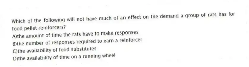 Which of the following will not have much of an effect on the demand a group of rats has for food pellet reinforcers?
A)the amount of time the rats have to make responses
B)the number of responses required to earn a reinforcer
C)the availability of food substitutes
D)the availability of time on a running wheel