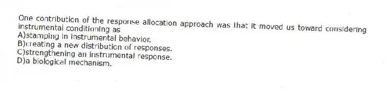 One contribution of the response allocation approach was that it moved us toward considering instrumental conditioning as
A)stamping in instrumental behavior.
B)creating a new distribution of responses.
C)strengthening an instrumental response.
D)a biological mechanism.