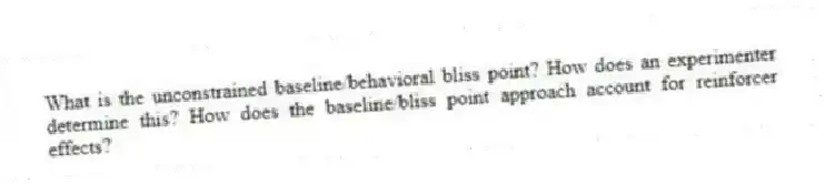 What is the unconstrained baseline/behavioral bliss point? How does an experimenter determine this? How does the baseline/bliss point approach account for reinforcer effects?