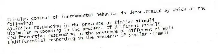 Stimulus control of instrumental behavior is demonstrated by which of the following?
A)similar responding in the presence of similar stimuli
B)similar responding in the presence of different stimuli
C)differential responding in the presence of different stimuli
D)differential responding in the presence of similar stimuli