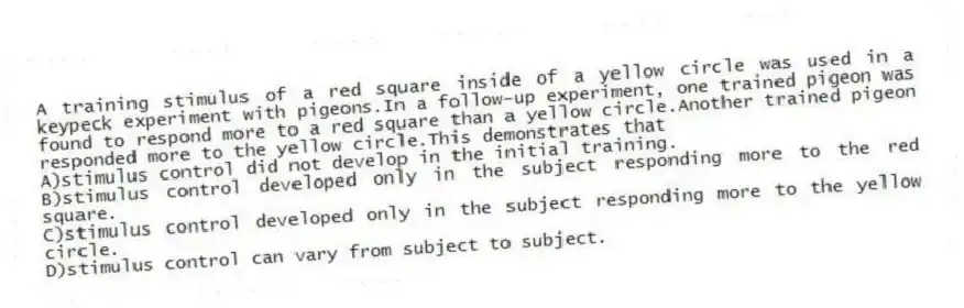A training stimulus of a red square inside of a yellow circle was used in a keypeck experiment with pigeons.In a follow-up experiment, one trained pigeon was found to respond more to a red square than a yellow circle.Another trained pigeon responded more to the yellow circle.This demonstrates that
A)stimulus control did not develop in the initial training.
B)stimulus control developed only in the subject responding more to the red square.
C)stimulus control developed only in the subject responding more to the yellow circle.
D)stimulus control can vary from subject to subject.