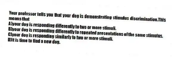 Your professor tells you that your dog is demonstrating stimulus discrimination.This means that
A)your dog is responding differently to two or more stimuli.
B)your dog is responding differently to repeated presentations of the same stimulus.
C)your dog is responding similarly to two or more stimuli.
D)it is time to find a new dog.
