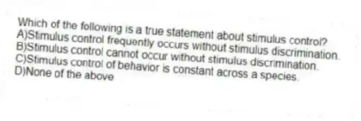 Which of the following is a true statement about stimulus control?
A)Stimulus control frequently occurs without stimulus discrimination.
B)Stimulus control cannot occur without stimulus discrimination.
C)Stimulus control of behavior is constant across a species.
D)None of the above