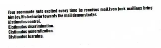Your roommate gets excited every time he receives mail.Even junk mailings bring him joy.His behavior towards the mail demonstrates
A)stimulus control.
B)stimulus discrimination.
C)stimulus generalization.
D)stimulus learning.