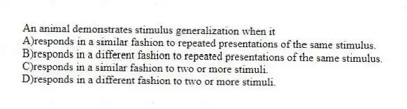 An animal demonstrates stimulus generalization when it
A)responds in a similar fashion to repeated presentations of the same stimulus.
B)responds in a different fashion to repeated presentations of the same stimulus.
C)responds in a similar fashion to two or more stimuli.
D)responds in a different fashion to two or more stimuli.