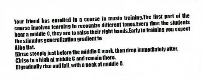 Your friend has enrolled in a course in music training.The first part of the course involves learning to recognize different tones.Every time the students hear a middle C, they are to raise their right hands.Early in training you expect the stimulus generalization gradient to
A)be flat.
B)rise steeply just before the middle C mark, then drop immediately after.
C)rise to a high at middle C and remain there.
D)gradually rise and fall, with a peak at middle C.