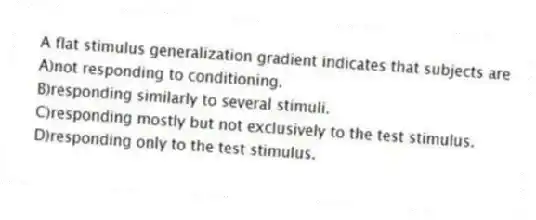 A flat stimulus generalization gradient indicates that subjects are
A)not responding to conditioning.
B)responding similarly to several stimuli.
C)responding mostly but not exclusively to the test stimulus.
D)responding only to the test stimulus.
