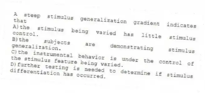 A steep stimulus generalization gradient indicates that
A)the stimulus being varied has little stimulus control.
B)the subjects are demonstrating stimulus generalization.
C)the instrumental behavior is under the control of the stimulus feature being varied.
D)further testing is needed to determine if stimulus differentiation has occurred.