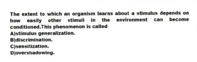 The extent to which an organism learns about a stimulus depends on how easily other stimuli in the environment can become conditioned.This phenomenon is called
A)stimulus generalization.
B)discrimination.
C)sensitization.
D)overshadowing.