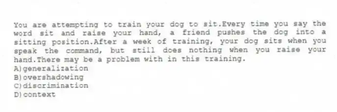 You are attempting to train your dog to sit.Every time you say the word sit and raise your hand, a friend pushes the dog into a sitting position.After a week of training, your dog sits when you speak the command, but still does nothing when you raise your hand.There may be a problem with in this training.
A)generalization
B)overshadowing
C)discrimination
D)context