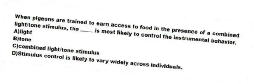When pigeons are trained to earn access to food in the presence of a combined light/tone stimulus, the is most likely to control the instrumental behavior.
A)light
B)tone
C)combined light/tone stimulus
D)Stimulus control is likely to vary widely across individuals.