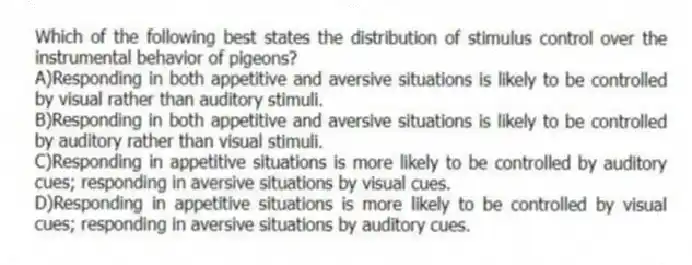 Which of the following best states the distribution of stimulus control over the instrumental behavior of pigeons?
A)Responding in both appetitive and aversive situations is likely to be controlled by visual rather than auditory stimuli.
B)Responding in both appetitive and aversive situations is likely to be controlled by auditory rather than visual stimuli.
C)Responding in appetitive situations is more likely to be controlled by auditory cues; responding in aversive situations by visual cues.
D)Responding in appetitive situations is more likely to be controlled by visual cues; responding in aversive situations by auditory cues.