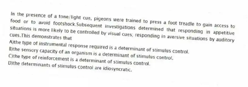 In the presence of a tone/light cue, pigeons were trained to press a foot treadle to gain access to food or to avoid footshock.Subsequent investigations determined that responding in appetitive situations is more likely to be controlled by visual cues; responding in aversive situations by auditory cues.This demonstrates that
A)the type of instrumental response required is a determinant of stimulus control.
B)the sensory capacity of an organism is a determinant of stimulus control.
C)the type of reinforcement is a determinant of stimulus control.
D)the determinants of stimulus control are idiosyncratic.