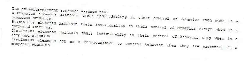 The stimulus-element approach assumes that
A)stimulus elements maintain their individuality in their control of behavior even when in a compound stimulus.
B)stimulus elements maintain their individuality in their control of behavior except when in a compound stimulus.
C)stimulus elements maintain their individuality in their control of behavior only when in a compound stimulus.
D)stimulus elements act as a configuration to control behavior when they are presented in a compound stimulus.