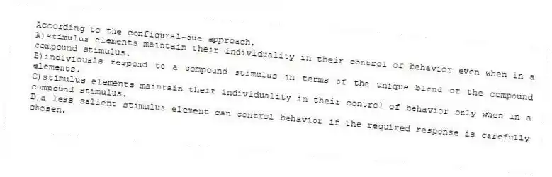 According to the configural-cue approach,
A)stimulus elements maintain their individuality in their control of behavior even when in a compound stimulus.
B)individuals respond to a compound stimulus in terms of the unique blend of the compound elements.
C)stimulus elements maintain their individuality in their control of behavior only when in a compound stimulus.
D)a less salient stimulus element can control behavior if the required response is carefully chosen.