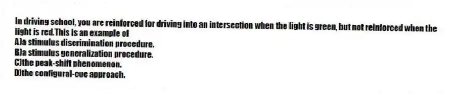 In driving school, you are reinforced for driving into an intersection when the light is green, but not reinforced when the light is red.This is an example of
A)a stimulus discrimination procedure.
B)a stimulus generalization procedure.
C)the peak-shift phenomenon.
D)the configural-cue approach.
