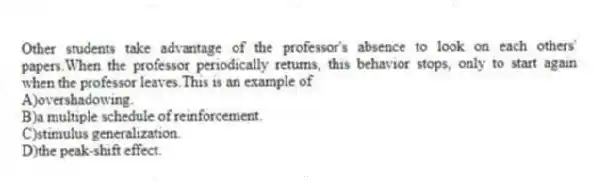 Other students take advantage of the professor's absence to look on each others' papers.When the professor periodically returns, this behavior stops, only to start again when the professor leaves.This is an example of
A)overshadowing.
B)a multiple schedule of reinforcement.
C)stimulus generalization.
D)the peak-shift effect.