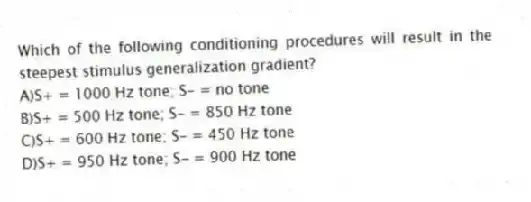 Which of the following conditioning procedures will result in the steepest stimulus generalization gradient?
A)S+ = 1000 Hz tone; S- = no tone
B)S+ = 500 Hz tone; S- = 850 Hz tone
C)S+ = 600 Hz tone; S- = 450 Hz tone
D)S+ = 950 Hz tone; S- = 900 Hz tone