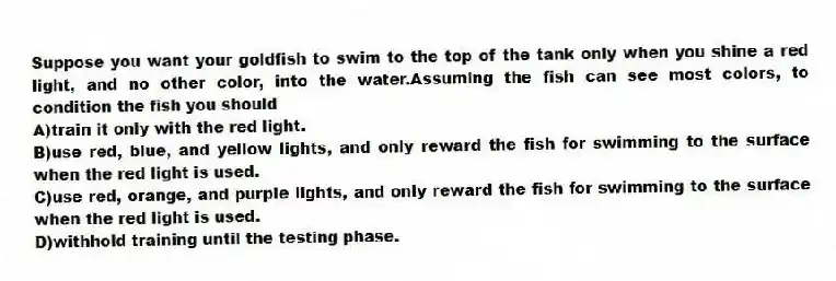 Suppose you want your goldfish to swim to the top of the tank only when you shine a red light, and no other color, into the water.Assuming the fish can see most colors, to condition the fish you should
A)train it only with the red light.
B)use red, blue, and yellow lights, and only reward the fish for swimming to the surface when the red light is used.
C)use red, orange, and purple lights, and only reward the fish for swimming to the surface when the red light is used.
D)withhold training until the testing phase.