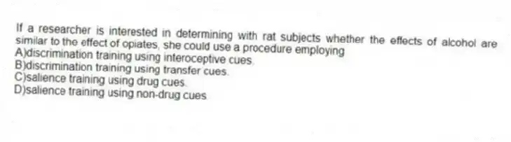 If a researcher is interested in determining with rat subjects whether the effects of alcohol are similar to the effect of opiates, she could use a procedure employing
A)discrimination training using interoceptive cues.
B)discrimination training using transfer cues.
C)salience training using drug cues.
D)salience training using non-drug cues.