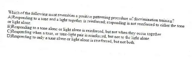 Which of the following most resembles a positive patterning procedure of discrimination training?
A)Responding to a tone and a light together is reinforced; responding is not reinforced to either the tone or light alone.
B)Responding to a tone alone or light alone is reinforced, but not when they occur together.
C)Responding when a tone, or tone-light pair is reinforced, but not to the light alone.
D)Responding to only a tone alone or light alone is reinforced, but not both.