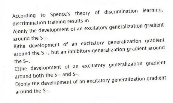 According to Spence's theory of discrimination learning, discrimination training results in
A)only the development of an excitatory generalization gradient around the S+.
B)the development of an excitatory generalization gradient around the S+, but an inhibitory generalization gradient around the S-.
C)the development of an excitatory generalization gradient around both the S+ and S-.
D)only the development of an excitatory generalization gradient around the S-.