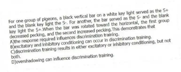 For one group of pigeons, a black vertical bar on a white key light served as the S+ and the blank key light the S-. For another, the bar served as the S- and the blank key light the S+.When the bar was rotated toward the horizontal, the first group decreased pecking, and the second increased pecking.This demonstrates that
A)the response required influences discrimination training.
B)excitatory and inhibitory conditioning can occur in discrimination training.
C)discrimination training results in either excitatory or inhibitory conditioning, but not both.
D)overshadowing can influence discrimination training.