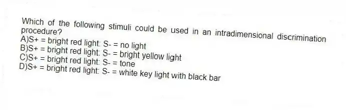 Which of the following stimuli could be used in an intradimensional discrimination procedure?
A)S+ = bright red light: S- = no light
B)S+ = bright red light: S- = bright yellow light
C)S+ = bright red light: S- = tone
D)S+ = bright red light: S- = white key light with black bar