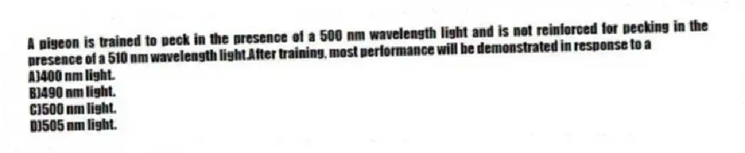 A pigeon is trained to peck in the presence of a 500 nm wavelength light and is not reinforced for pecking in the presence of a 510 nm wavelength light.After training, most performance will be demonstrated in response to a
A)400 nm light.
B)490 nm light.
C)500 nm light.
D)505 nm light.