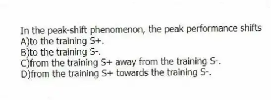 In the peak-shift phenomenon, the peak performance shifts
A)to the training S+.
B)to the training S-.
C)from the training S+ away from the training S-.
D)from the training S+ towards the training S-.