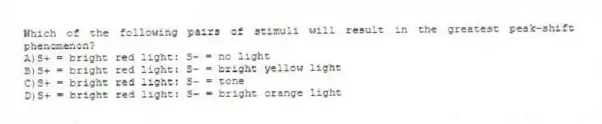 Which of the following pairs of stimuli will result in the greatest peak-shift phenomenon?
A)S+ = bright red light: S- = no light
B)S+ = bright red light: S- = bright yellow light
C)S+ = bright red light: S- = tone
D)S+ = bright red light: S- = bright orange light