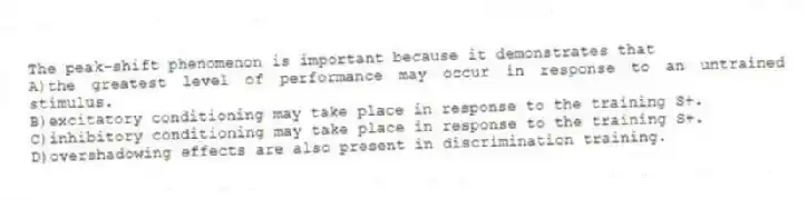 The peak-shift phenomenon is important because it demonstrates that
A)the greatest level of performance may occur in response to an untrained stimulus.
B)excitatory conditioning may take place in response to the training S+.
C)inhibitory conditioning may take place in response to the training S+.
D)overshadowing effects are also present in discrimination training.