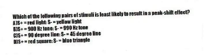 Which of the following pairs of stimuli is least likely to result in a peak-shift effect?
A)S+ = red light: S- = yellow light
B)S+ = 900 Hz tone: S- = 990 Hz tone
C)S+ = 90 degree line: S- = 45 degree line
D)S+ = red square: S- = blue triangle