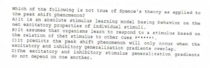 Which of the following is not true of Spence's theory as applied to the peak shift phenomenon?
A)It is an absolute stimulus learning model basing behavior on the net excitatory properties of individual stimuli.
B)It assumes that organisms learn to respond to a stimulus based on the relation of that stimulus to other cues ᵖʳᵉˢᵉⁿᵗ.
C)It predicts the peak shift phenomenon will only occur when the excitatory and inhibitory generalization gradients overlap.
D)The excitatory and inhibitory stimulus generalization gradients do not depend on one another.