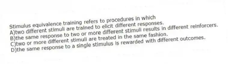 Stimulus equivalence training refers to procedures in which
A)two different stimuli are trained to elicit different responses.
B)the same response to two or more different stimuli results in different reinforcers.
C)two or more different stimuli are treated in the same fashion.
D)the same response to a single stimulus is rewarded with different outcomes.