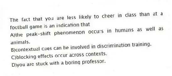 The fact that you are less likely to cheer in class than at a football game is an indication that
A)the peak-shift phenomenon occurs in humans as well as animals.
B)contextual cues can be involved in discrimination training.
C)blocking effects occur across contexts.
D)you are stuck with a boring professor.