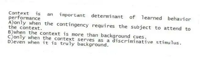 Context is an important determinant of learned behavior performance
A)only when the contingency requires the subject to attend to the context.
B)when the context is more than background cues.
C)only when the context serves as a discriminative stimulus.
D)even when it is truly background.