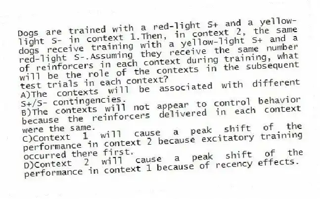 Dogs are trained with a red-light S+ and a yellow-light S- in context 1.Then, in context 2, the same dogs receive training with a yellow-light S+ and a red-light S-.Assuming they receive the same number of reinforcers in each context during training, what will be the role of the contexts in the subsequent test trials in each context?
A)The contexts will be associated with different S+/S- contingencies.
B)The contexts will not appear to control behavior because the reinforcers delivered in each context were the same.
C)Context 1 will cause a peak shift of the performance in context 2 because excitatory training occurred there first.
D)Context 2 will cause a peak shift of the performance in context 1 because of recency effects.