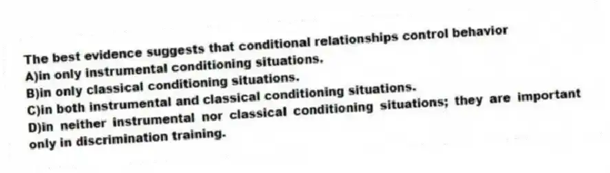 The best evidence suggests that conditional relationships control behavior
A)in only instrumental conditioning situations.
B)in only classical conditioning situations.
C)in both instrumental and classical conditioning situations.
D)in neither instrumental nor classical conditioning situations; they are important only in discrimination training.