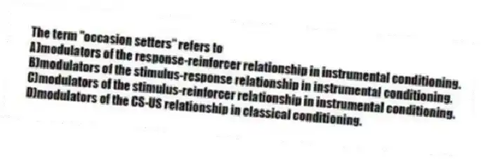 The term "occasion setters" refers to
A)modulators of the response-reinforcer relationship in instrumental conditioning.
B)modulators of the stimulus-response relationship in instrumental conditioning.
C)modulators of the stimulus-reinforcer relationship in instrumental conditioning.
D)modulators of the CS-US relationship in classical conditioning.