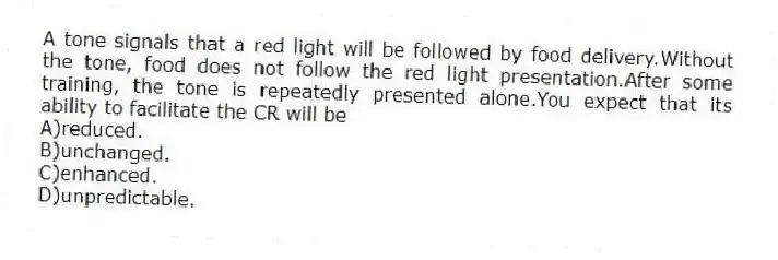 A tone signals that a red light will be followed by food delivery.Without the tone, food does not follow the red light presentation.After some training, the tone is repeatedly presented alone.You expect that its ability to facilitate the CR will be
A)reduced.
B)unchanged.
C)enhanced.
D)unpredictable.