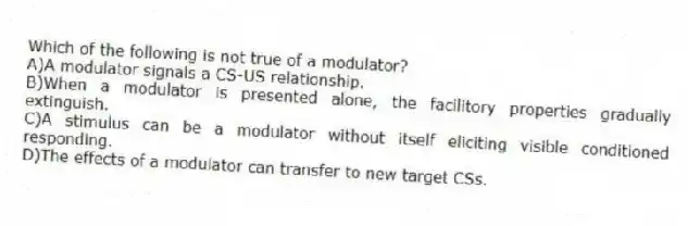 Which of the following is not true of a modulator?
A)A modulator signals a CS-US relationship.
B)When a modulator is presented alone, the facilitory properties gradually extinguish.
C)A stimulus can be a modulator without itself eliciting visible conditioned responding.
D)The effects of a modulator can transfer to new target CSs.
