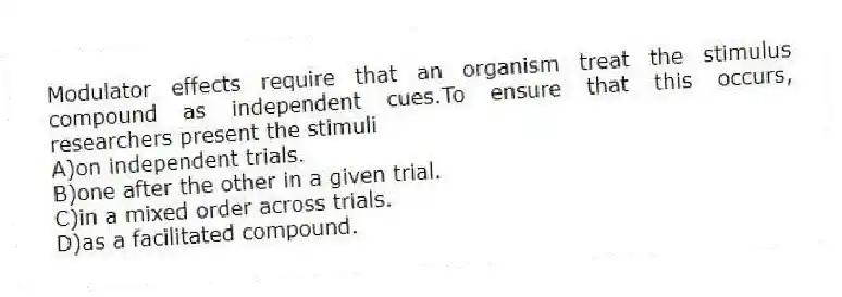 Modulator effects require that an organism treat the stimulus compound as independent cues.To ensure that this occurs, researchers present the stimuli
A)on independent trials.
B)one after the other in a given trial.
C)in a mixed order across trials.
D)as a facilitated compound.