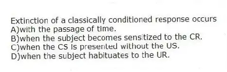 Extinction of a classically conditioned response occurs
A)with the passage of time.
B)when the subject becomes sensitized to the CR.
C)when the CS is presented without the US.
D)when the subject habituates to the UR.
