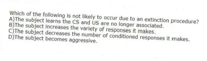 Which of the following is not likely to occur due to an extinction procedure?
A)The subject learns the CS and US are no longer associated.
B)The subject increases the variety of responses it makes.
C)The subject decreases the number of conditioned responses it makes.
D)The subject becomes aggressive.